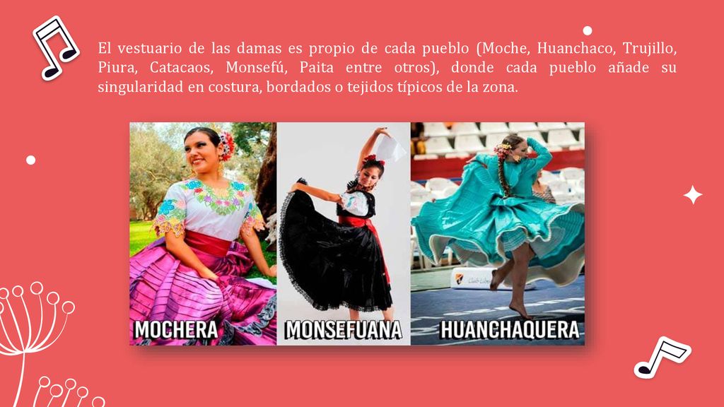 El vestuario de las damas es propio de cada pueblo (Moche, Huanchaco, Trujillo, Piura, Catacaos, Monsefú, Paita entre otros), donde cada pueblo añade su singularidad en costura, bordados o tejidos típicos de la zona.