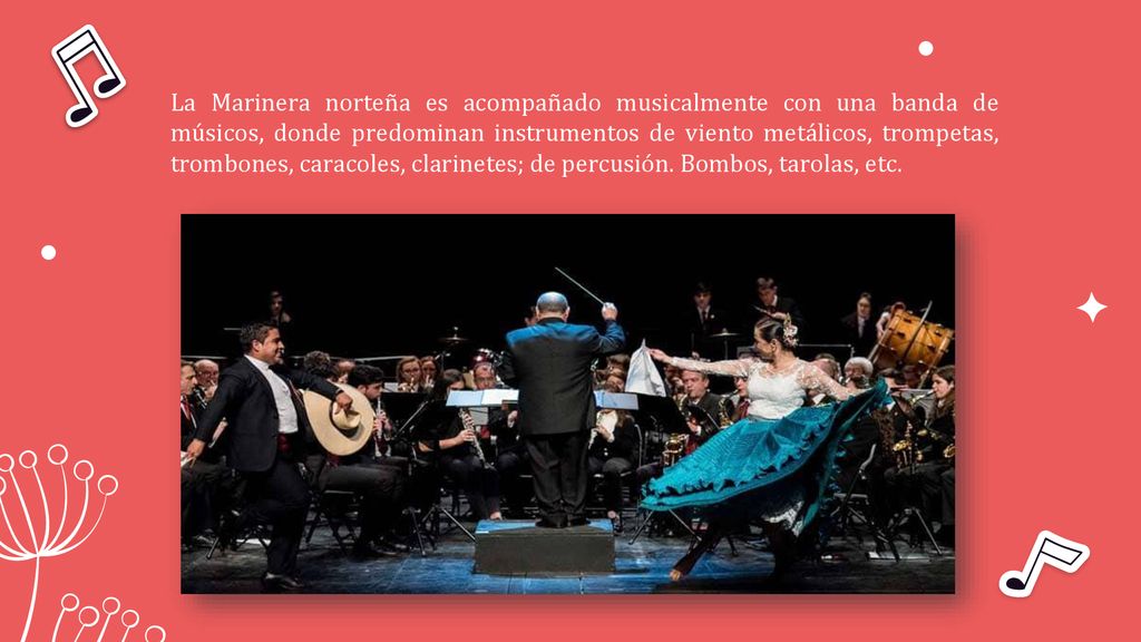 La Marinera norteña es acompañado musicalmente con una banda de músicos, donde predominan instrumentos de viento metálicos, trompetas, trombones, caracoles, clarinetes; de percusión.