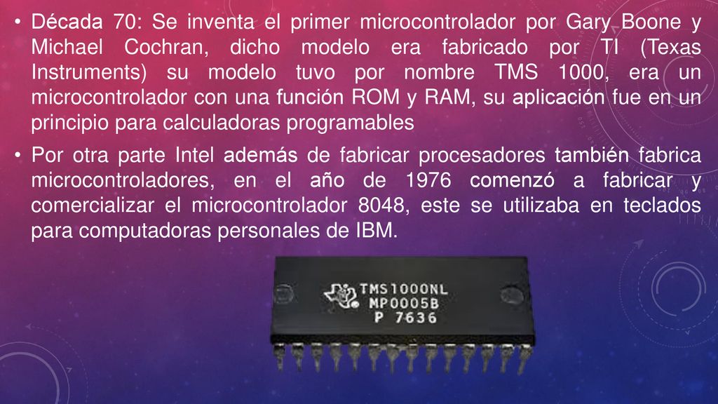 Década 70: Se inventa el primer microcontrolador por Gary Boone y Michael Cochran, dicho modelo era fabricado por TI (Texas Instruments) su modelo tuvo por nombre TMS 1000, era un microcontrolador con una función ROM y RAM, su aplicación fue en un principio para calculadoras programables
