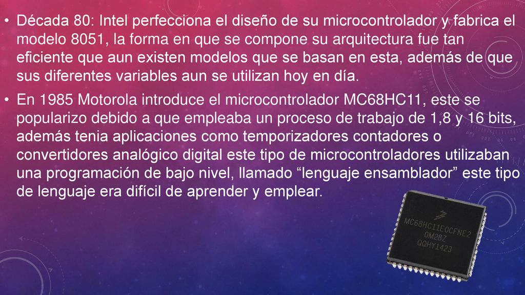 Década 80: Intel perfecciona el diseño de su microcontrolador y fabrica el modelo 8051, la forma en que se compone su arquitectura fue tan eficiente que aun existen modelos que se basan en esta, además de que sus diferentes variables aun se utilizan hoy en día.