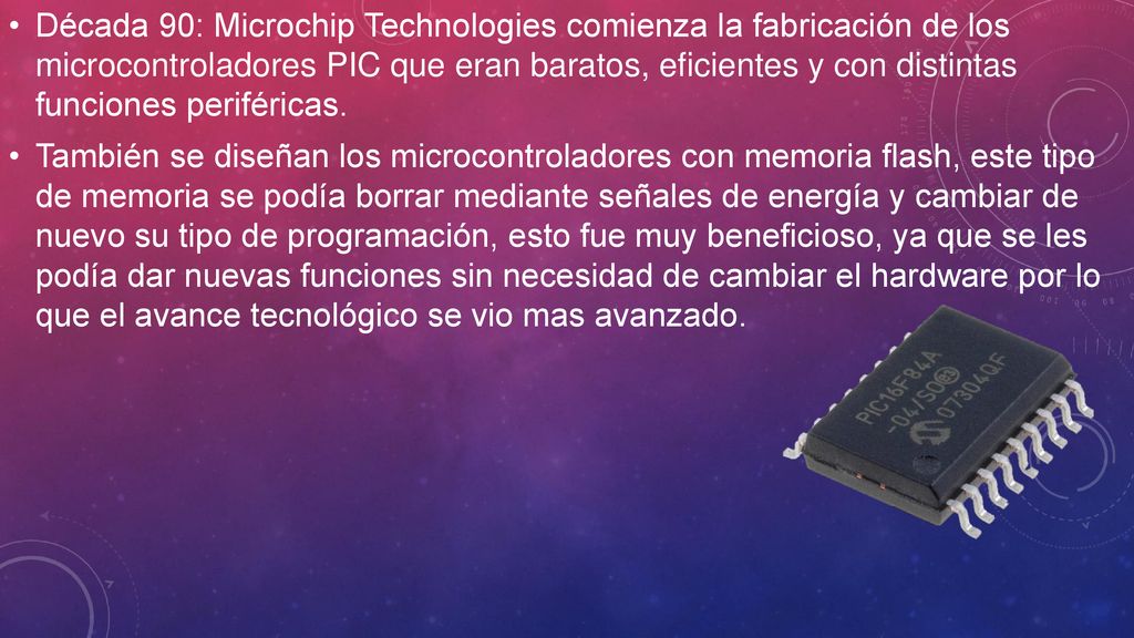 Década 90: Microchip Technologies comienza la fabricación de los microcontroladores PIC que eran baratos, eficientes y con distintas funciones periféricas.
