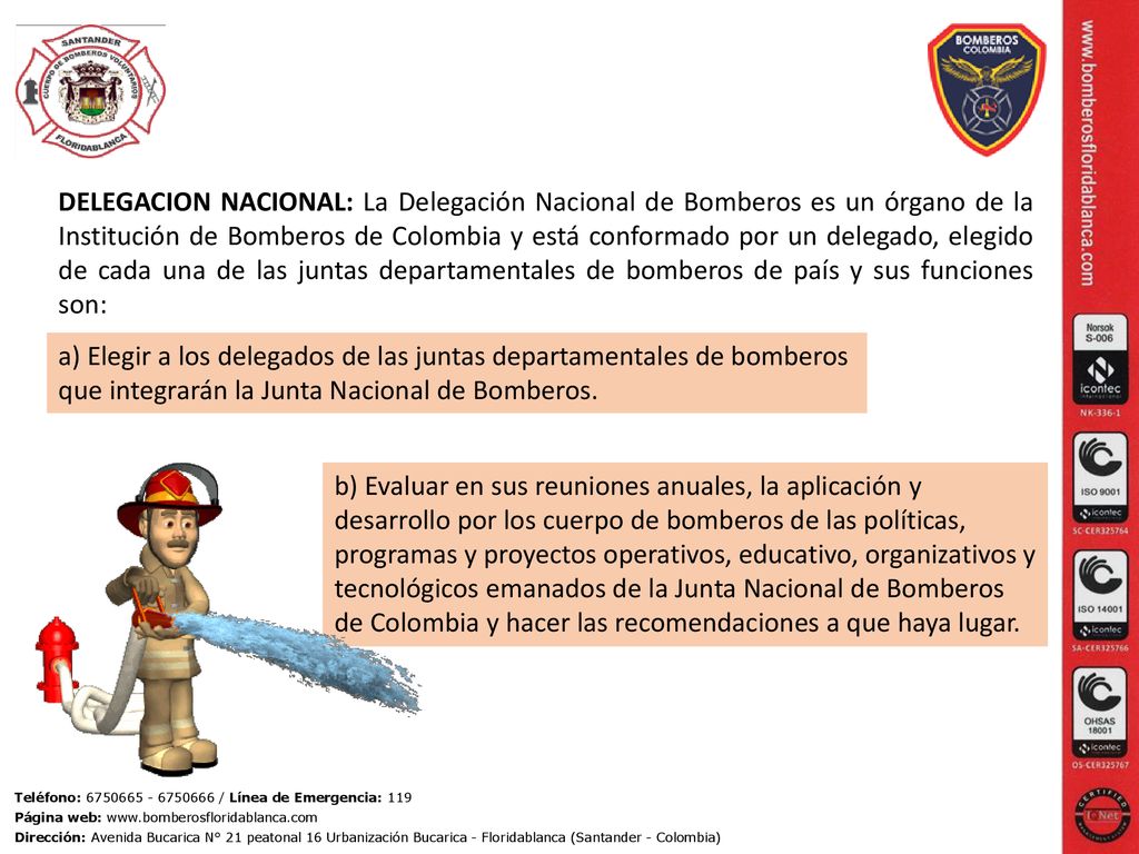 DELEGACION NACIONAL: La Delegación Nacional de Bomberos es un órgano de la Institución de Bomberos de Colombia y está conformado por un delegado, elegido de cada una de las juntas departamentales de bomberos de país y sus funciones son: