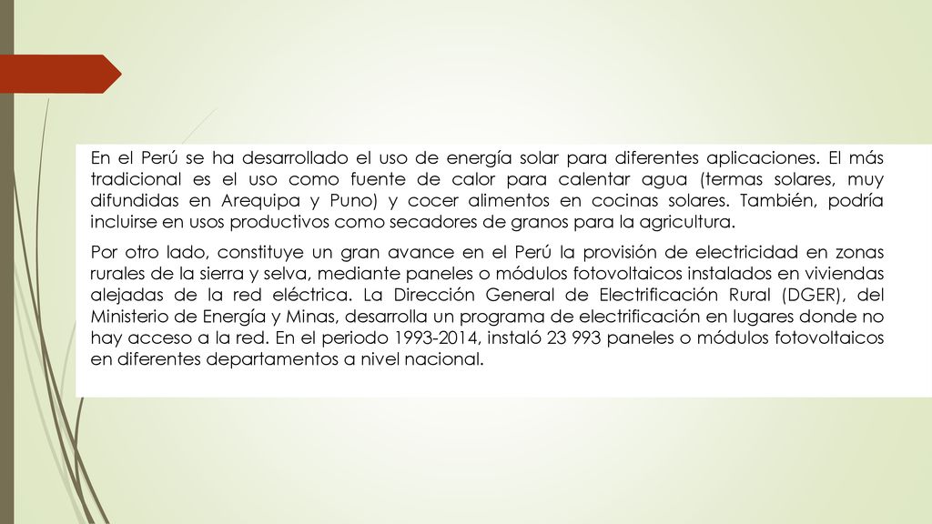 En el Perú se ha desarrollado el uso de energía solar para diferentes aplicaciones. El más tradicional es el uso como fuente de calor para calentar agua (termas solares, muy difundidas en Arequipa y Puno) y cocer alimentos en cocinas solares. También, podría incluirse en usos productivos como secadores de granos para la agricultura.