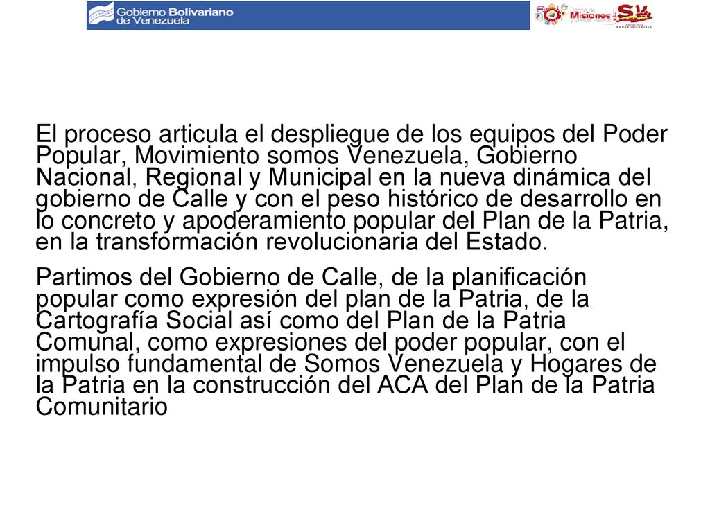 El proceso articula el despliegue de los equipos del Poder Popular, Movimiento somos Venezuela, Gobierno Nacional, Regional y Municipal en la nueva dinámica del gobierno de Calle y con el peso histórico de desarrollo en lo concreto y apoderamiento popular del Plan de la Patria, en la transformación revolucionaria del Estado.