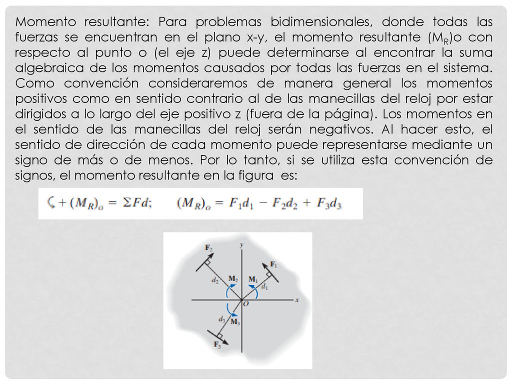 Momento resultante: Para problemas bidimensionales, donde todas las fuerzas se encuentran en el plano x-y, el momento resultante (MR)o con respecto al punto o (el eje z) puede determinarse al encontrar la suma algebraica de los momentos causados por todas las fuerzas en el sistema.