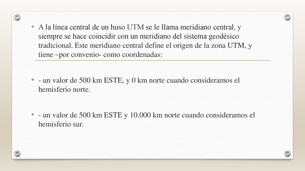 A la línea central de un huso UTM se le llama meridiano central, y siempre se hace coincidir con un meridiano del sistema geodésico tradicional. Este meridiano central define el origen de la zona UTM, y tiene –por convenio- como coordenadas: