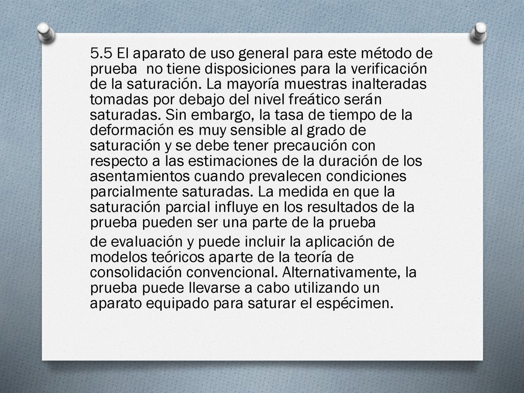 5.5 El aparato de uso general para este método de prueba no tiene disposiciones para la verificación de la saturación. La mayoría muestras inalteradas tomadas por debajo del nivel freático serán saturadas. Sin embargo, la tasa de tiempo de la deformación es muy sensible al grado de saturación y se debe tener precaución con respecto a las estimaciones de la duración de los asentamientos cuando prevalecen condiciones parcialmente saturadas. La medida en que la saturación parcial influye en los resultados de la prueba pueden ser una parte de la prueba