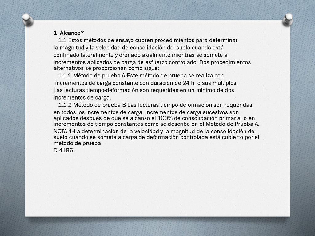 1. Alcance* 1.1 Estos métodos de ensayo cubren procedimientos para determinar. la magnitud y la velocidad de consolidación del suelo cuando está.