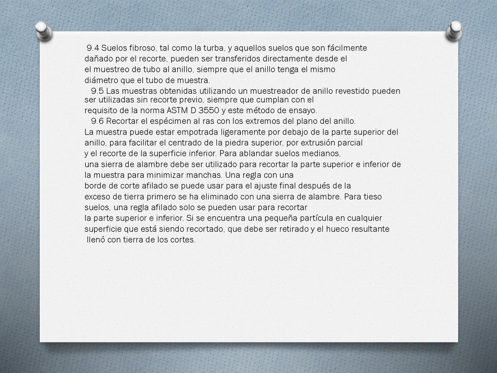 9.4 Suelos fibroso, tal como la turba, y aquellos suelos que son fácilmente dañado por el recorte, pueden ser transferidos directamente desde el el muestreo de tubo al anillo, siempre que el anillo tenga el mismo diámetro que el tubo de muestra.
