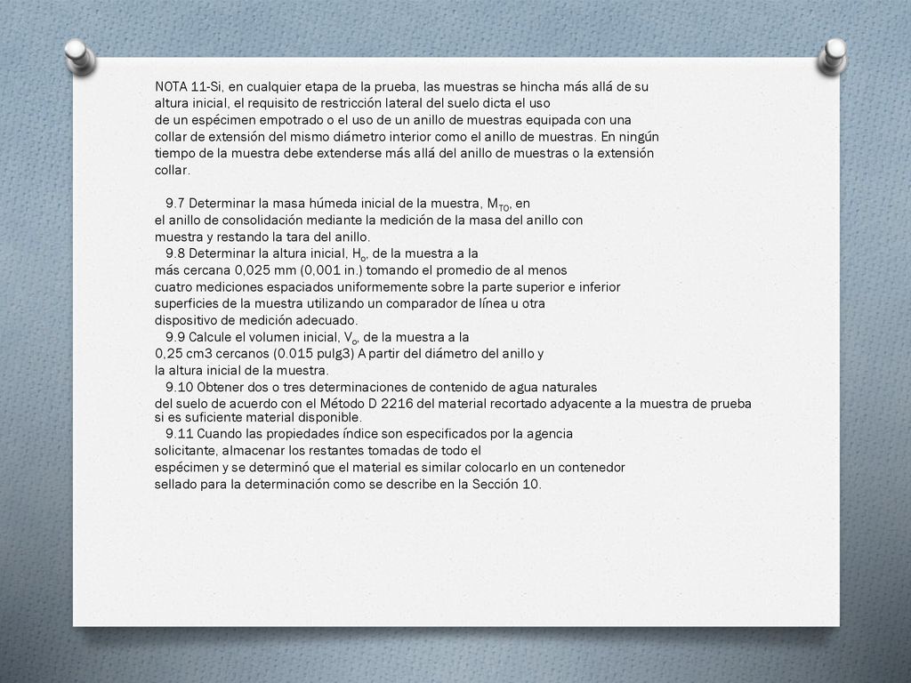 NOTA 11-Si, en cualquier etapa de la prueba, las muestras se hincha más allá de su altura inicial, el requisito de restricción lateral del suelo dicta el uso de un espécimen empotrado o el uso de un anillo de muestras equipada con una collar de extensión del mismo diámetro interior como el anillo de muestras.