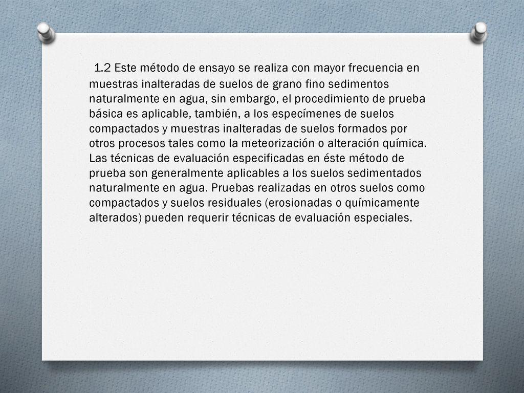 1.2 Este método de ensayo se realiza con mayor frecuencia en muestras inalteradas de suelos de grano fino sedimentos naturalmente en agua, sin embargo, el procedimiento de prueba básica es aplicable, también, a los especímenes de suelos compactados y muestras inalteradas de suelos formados por otros procesos tales como la meteorización o alteración química.