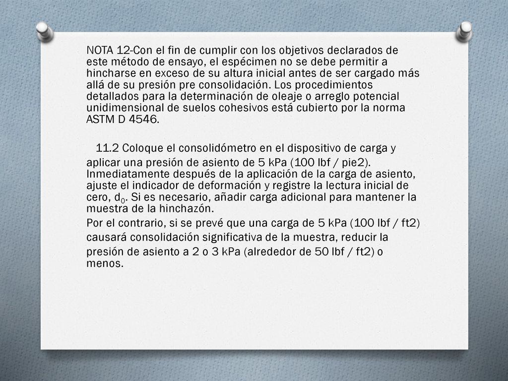 NOTA 12-Con el fin de cumplir con los objetivos declarados de este método de ensayo, el espécimen no se debe permitir a hincharse en exceso de su altura inicial antes de ser cargado más allá de su presión pre consolidación.