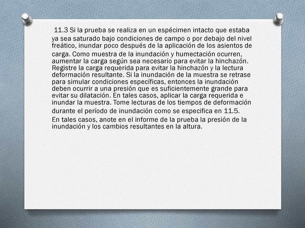 11.3 Si la prueba se realiza en un espécimen intacto que estaba ya sea saturado bajo condiciones de campo o por debajo del nivel freático, inundar poco después de la aplicación de los asientos de carga.