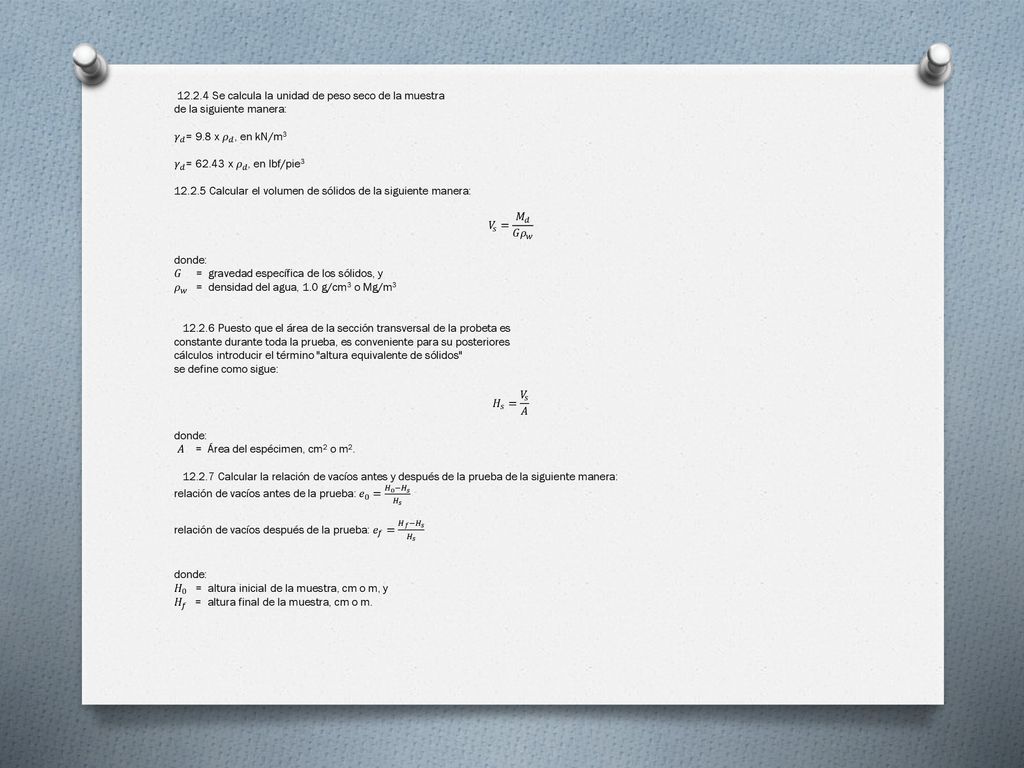 Se calcula la unidad de peso seco de la muestra de la siguiente manera: 𝛾 𝑑 = 9.8 x 𝜌 𝑑 , en kN/m3 𝛾 𝑑 = x 𝜌 𝑑 , en lbf/pie Calcular el volumen de sólidos de la siguiente manera: 𝑉 𝑠 = 𝑀 𝑑 𝐺 𝜌 𝑤 donde: 𝐺 = gravedad específica de los sólidos, y 𝜌 𝑤 = densidad del agua, 1.0 g/cm3 o Mg/m Puesto que el área de la sección transversal de la probeta es constante durante toda la prueba, es conveniente para su posteriores cálculos introducir el término altura equivalente de sólidos se define como sigue: 𝐻 𝑠 = 𝑉 𝑠 𝐴 𝐴 = Área del espécimen, cm2 o m2.