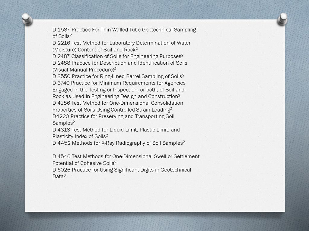D 1587 Practice For Thin-Walled Tube Geotechnical Sampling of Soils2 D 2216 Test Method for Laboratory Determination of Water (Moisture) Content of Soil and Rock2 D 2487 Classification of Soils for Engineering Purposes2 D 2488 Practice for Description and Identification of Soils (Visual-Manual Procedure)2 D 3550 Practice for Ring-Lined Barrel Sampling of Soils2 D 3740 Practice for Minimum Requirements for Agencies Engaged in the Testing or Inspection, or both, of Soil and Rock as Used in Engineering Design and Construction2 D 4186 Test Method for One-Dimensional Consolidation Properties of Soils Using Controlled-Strain Loading2 D4220 Practice for Preserving and Transporting Soil Samples2 D 4318 Test Method for Liquid Limit, Plastic Limit, and Plasticity Index of Soils2 D 4452 Methods for X-Ray Radiography of Soil Samples2 D 4546 Test Methods for One-Dimensional Swell or Settlement Potential of Cohesive Soils2 D 6026 Practice for Using Significant Digits in Geotechnical Data3