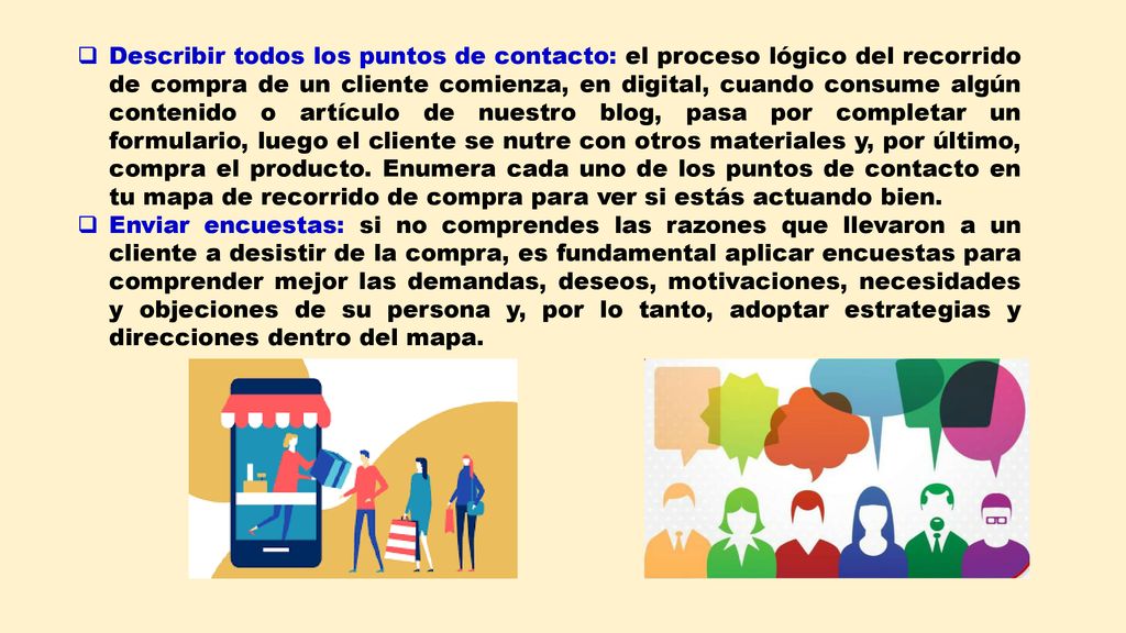 Describir todos los puntos de contacto: el proceso lógico del recorrido de compra de un cliente comienza, en digital, cuando consume algún contenido o artículo de nuestro blog, pasa por completar un formulario, luego el cliente se nutre con otros materiales y, por último, compra el producto. Enumera cada uno de los puntos de contacto en tu mapa de recorrido de compra para ver si estás actuando bien.