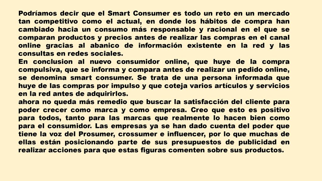 Podríamos decir que el Smart Consumer es todo un reto en un mercado tan competitivo como el actual, en donde los hábitos de compra han cambiado hacia un consumo más responsable y racional en el que se comparan productos y precios antes de realizar las compras en el canal online gracias al abanico de información existente en la red y las consultas en redes sociales.