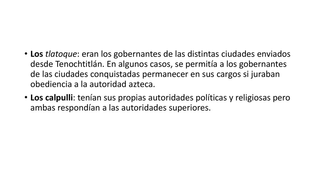 Los tlatoque: eran los gobernantes de las distintas ciudades enviados desde Tenochtitlán. En algunos casos, se permitía a los gobernantes de las ciudades conquistadas permanecer en sus cargos si juraban obediencia a la autoridad azteca.