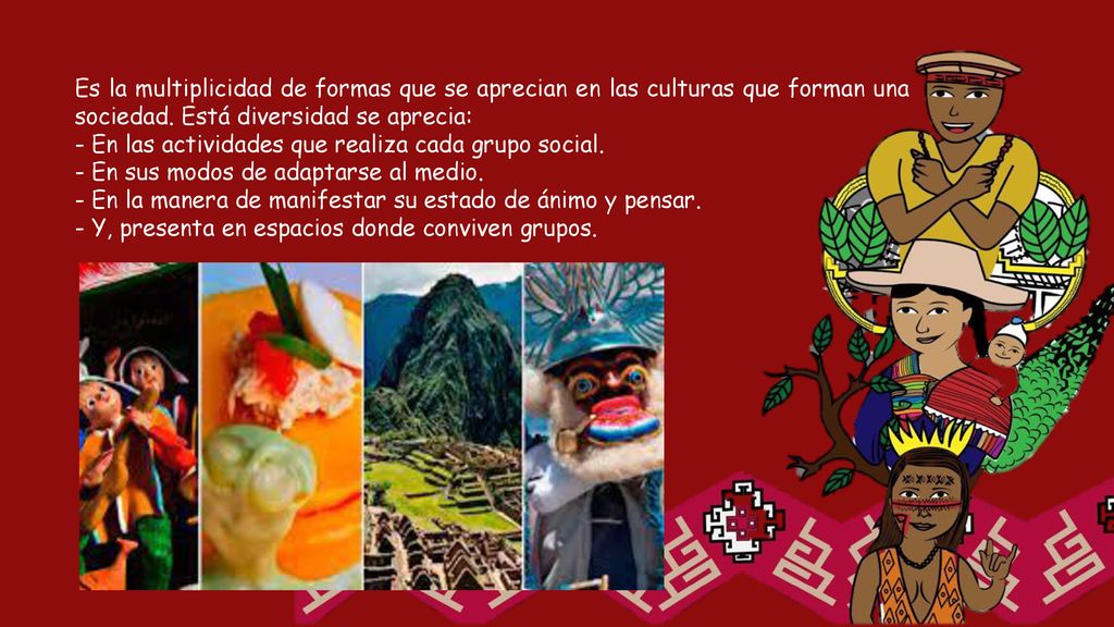 Es la multiplicidad de formas que se aprecian en las culturas que forman una sociedad. Está diversidad se aprecia: