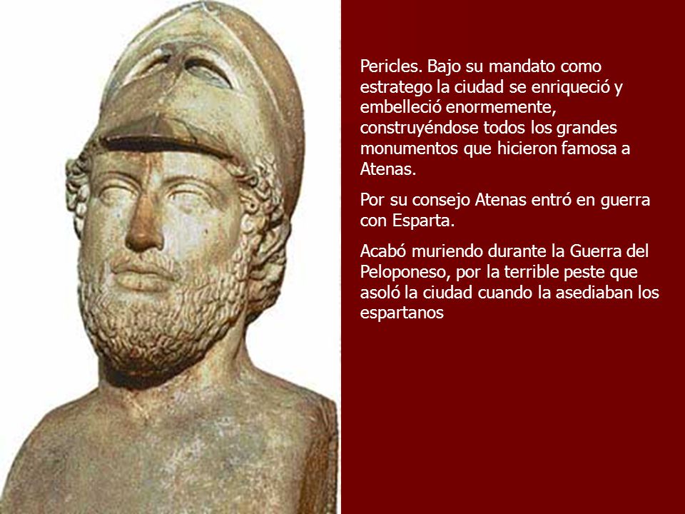 Pericles. Bajo su mandato como estratego la ciudad se enriqueció y embelleció enormemente, construyéndose todos los grandes monumentos que hicieron famosa a Atenas.