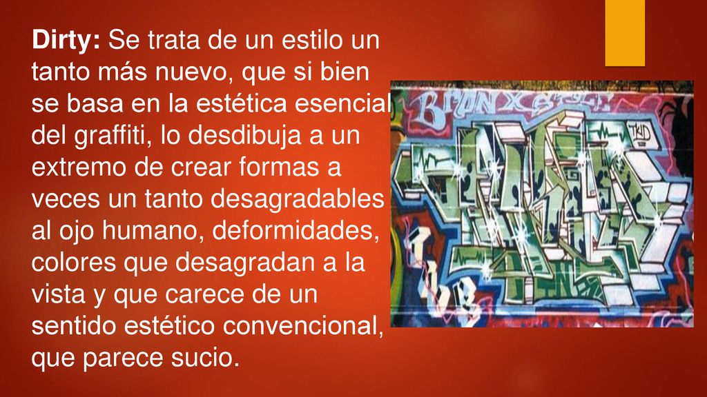 Dirty: Se trata de un estilo un tanto más nuevo, que si bien se basa en la estética esencial del graffiti, lo desdibuja a un extremo de crear formas a veces un tanto desagradables al ojo humano, deformidades, colores que desagradan a la vista y que carece de un sentido estético convencional, que parece sucio.