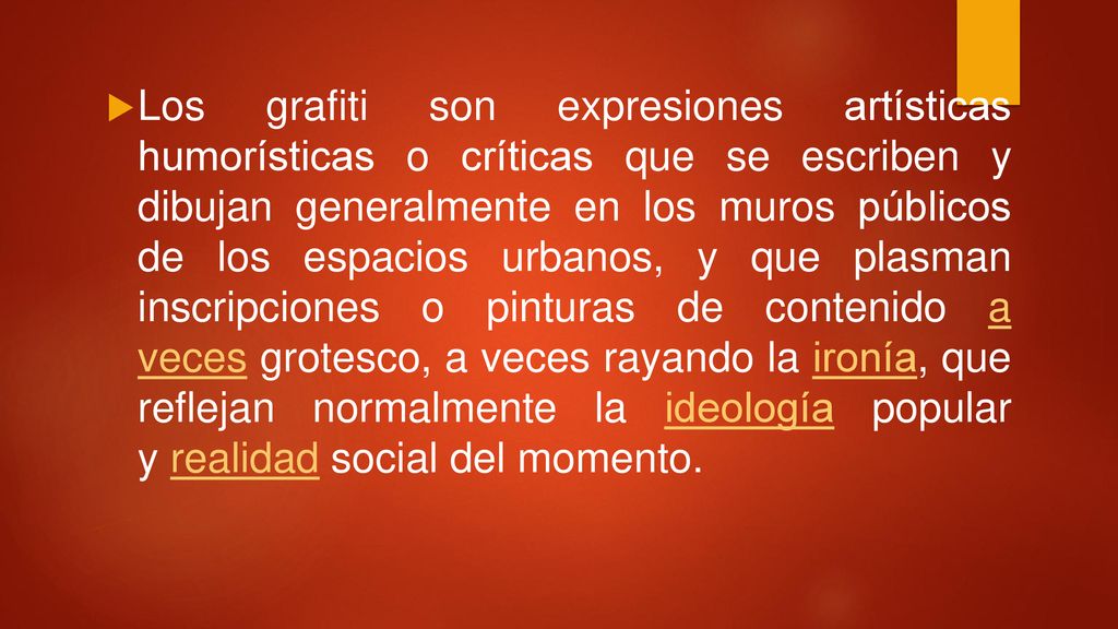 Los grafiti son expresiones artísticas humorísticas o críticas que se escriben y dibujan generalmente en los muros públicos de los espacios urbanos, y que plasman inscripciones o pinturas de contenido a veces grotesco, a veces rayando la ironía, que reflejan normalmente la ideología popular y realidad social del momento.