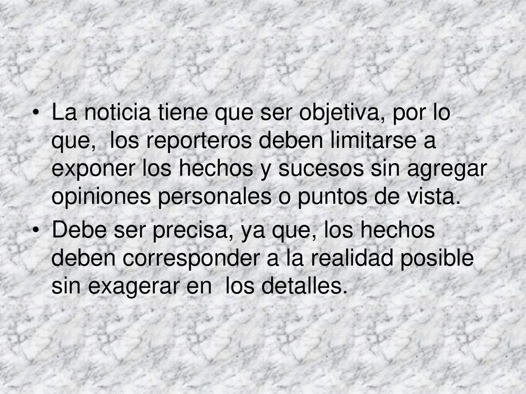 La noticia tiene que ser objetiva, por lo que, los reporteros deben limitarse a exponer los hechos y sucesos sin agregar opiniones personales o puntos de vista.