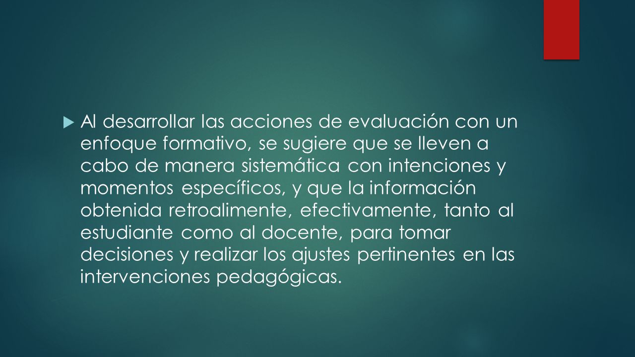 Al desarrollar las acciones de evaluación con un enfoque formativo, se sugiere que se lleven a cabo de manera sistemática con intenciones y momentos específicos, y que la información obtenida retroalimente, efectivamente, tanto al estudiante como al docente, para tomar decisiones y realizar los ajustes pertinentes en las intervenciones pedagógicas.