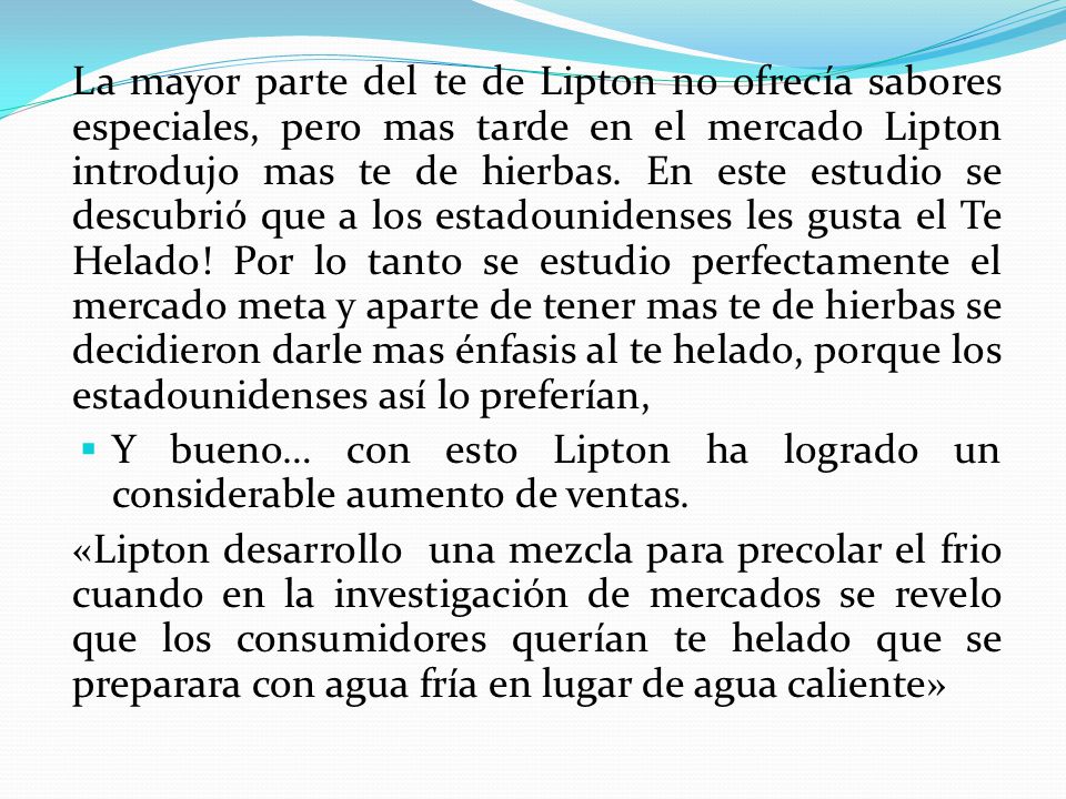 La mayor parte del te de Lipton no ofrecía sabores especiales, pero mas tarde en el mercado Lipton introdujo mas te de hierbas. En este estudio se descubrió que a los estadounidenses les gusta el Te Helado! Por lo tanto se estudio perfectamente el mercado meta y aparte de tener mas te de hierbas se decidieron darle mas énfasis al te helado, porque los estadounidenses así lo preferían,