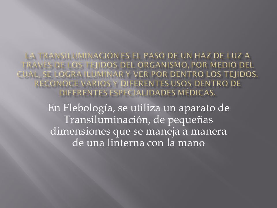 La Transiluminación es el paso de un haz de luz a través de los tejidos del organismo, por medio del cual, se logra iluminar y ver por dentro los tejidos. Reconoce varios y diferentes usos dentro de diferentes especialidades médicas.