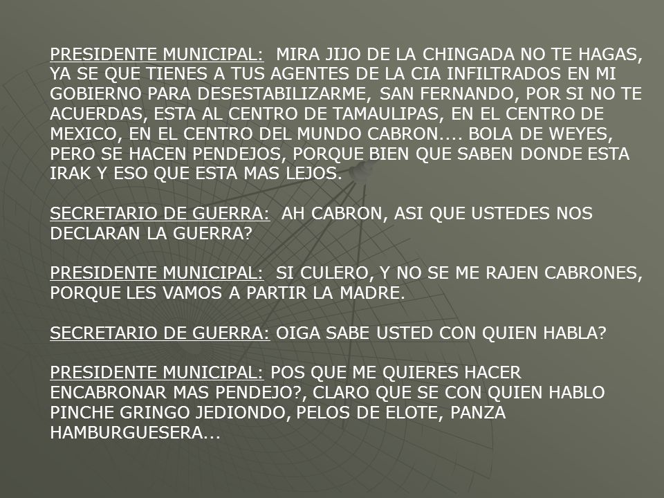PRESIDENTE MUNICIPAL: MIRA JIJO DE LA CHINGADA NO TE HAGAS, YA SE QUE TIENES A TUS AGENTES DE LA CIA INFILTRADOS EN MI GOBIERNO PARA DESESTABILIZARME, SAN FERNANDO, POR SI NO TE ACUERDAS, ESTA AL CENTRO DE TAMAULIPAS, EN EL CENTRO DE MEXICO, EN EL CENTRO DEL MUNDO CABRON.... BOLA DE WEYES, PERO SE HACEN PENDEJOS, PORQUE BIEN QUE SABEN DONDE ESTA IRAK Y ESO QUE ESTA MAS LEJOS.