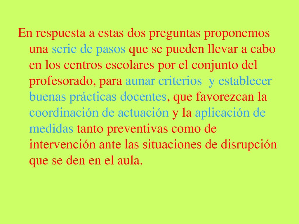 En respuesta a estas dos preguntas proponemos una serie de pasos que se pueden llevar a cabo en los centros escolares por el conjunto del profesorado, para aunar criterios y establecer buenas prácticas docentes, que favorezcan la coordinación de actuación y la aplicación de medidas tanto preventivas como de intervención ante las situaciones de disrupción que se den en el aula.