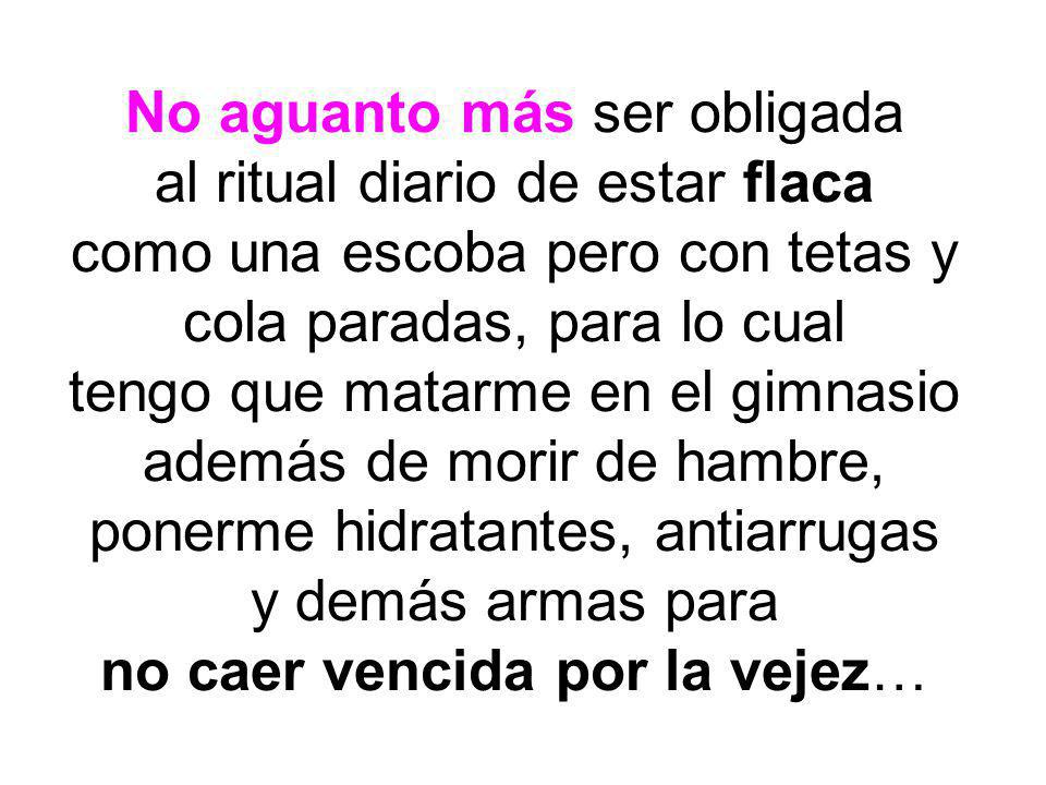 No aguanto más ser obligada al ritual diario de estar flaca como una escoba pero con tetas y cola paradas, para lo cual tengo que matarme en el gimnasio además de morir de hambre, ponerme hidratantes, antiarrugas y demás armas para no caer vencida por la vejez…