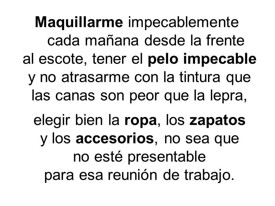 Maquillarme impecablemente cada mañana desde la frente al escote, tener el pelo impecable y no atrasarme con la tintura que las canas son peor que la lepra, elegir bien la ropa, los zapatos y los accesorios, no sea que no esté presentable para esa reunión de trabajo.