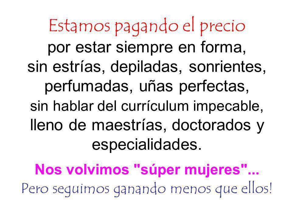 Estamos pagando el precio por estar siempre en forma, sin estrías, depiladas, sonrientes, perfumadas, uñas perfectas, sin hablar del currículum impecable, lleno de maestrías, doctorados y especialidades.