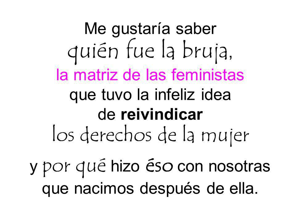 Me gustaría saber quién fue la bruja, la matriz de las feministas que tuvo la infeliz idea de reivindicar los derechos de la mujer y por qué hizo éso con nosotras que nacimos después de ella.