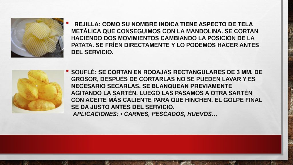 rejilla: como su nombre indica tiene aspecto de tela metálica que conseguimos con la mandolina. Se cortan haciendo dos movimientos cambiando la posición de la patata. Se fríen directamente y lo podemos hacer antes del servicio.