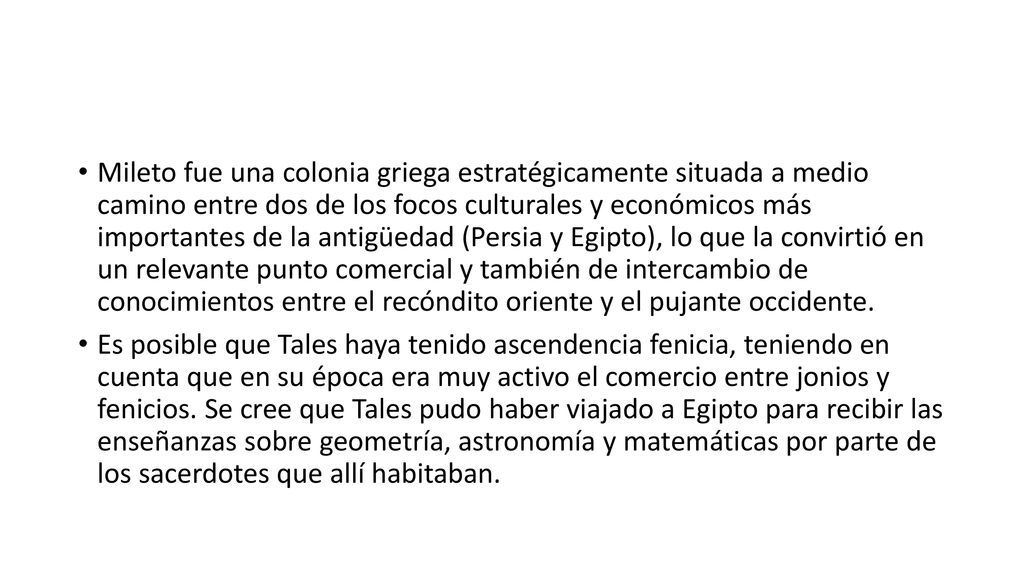 Mileto fue una colonia griega estratégicamente situada a medio camino entre dos de los focos culturales y económicos más importantes de la antigüedad (Persia y Egipto), lo que la convirtió en un relevante punto comercial y también de intercambio de conocimientos entre el recóndito oriente y el pujante occidente.