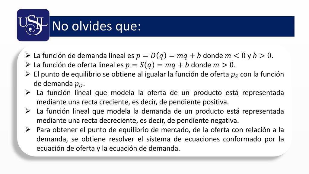 No olvides que: La función de demanda lineal es 𝑝=𝐷 𝑞 =𝑚𝑞+𝑏 donde 𝑚<0 y 𝑏>0. La función de oferta lineal es 𝑝=𝑆 𝑞 =𝑚𝑞+𝑏 donde 𝑚>0.