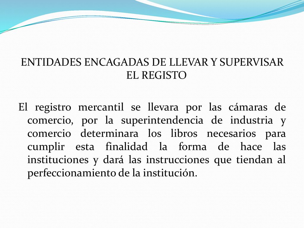 ENTIDADES ENCAGADAS DE LLEVAR Y SUPERVISAR EL REGISTO El registro mercantil se llevara por las cámaras de comercio, por la superintendencia de industria y comercio determinara los libros necesarios para cumplir esta finalidad la forma de hace las instituciones y dará las instrucciones que tiendan al perfeccionamiento de la institución.