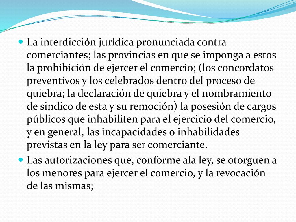 La interdicción jurídica pronunciada contra comerciantes; las provincias en que se imponga a estos la prohibición de ejercer el comercio; (los concordatos preventivos y los celebrados dentro del proceso de quiebra; la declaración de quiebra y el nombramiento de sindico de esta y su remoción) la posesión de cargos públicos que inhabiliten para el ejercicio del comercio, y en general, las incapacidades o inhabilidades previstas en la ley para ser comerciante.