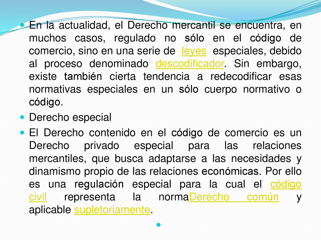 En la actualidad, el Derecho mercantil se encuentra, en muchos casos, regulado no sólo en el código de comercio, sino en una serie de leyes especiales, debido al proceso denominado descodificador. Sin embargo, existe también cierta tendencia a redecodificar esas normativas especiales en un sólo cuerpo normativo o código.
