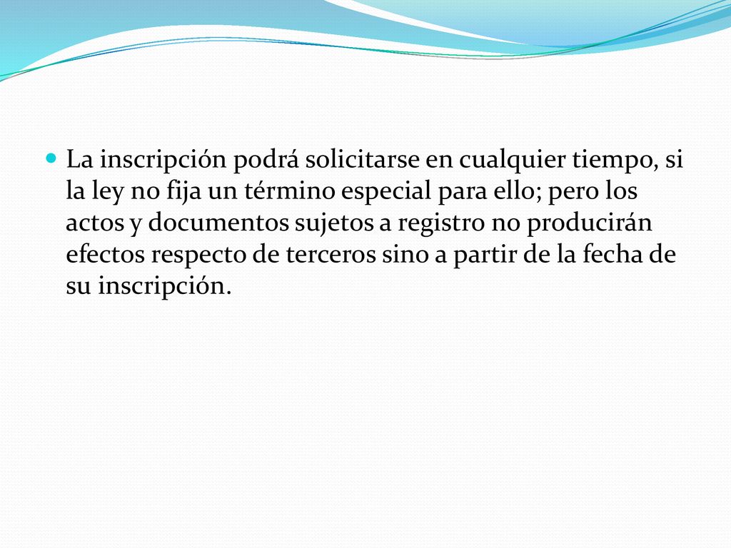 La inscripción podrá solicitarse en cualquier tiempo, si la ley no fija un término especial para ello; pero los actos y documentos sujetos a registro no producirán efectos respecto de terceros sino a partir de la fecha de su inscripción.