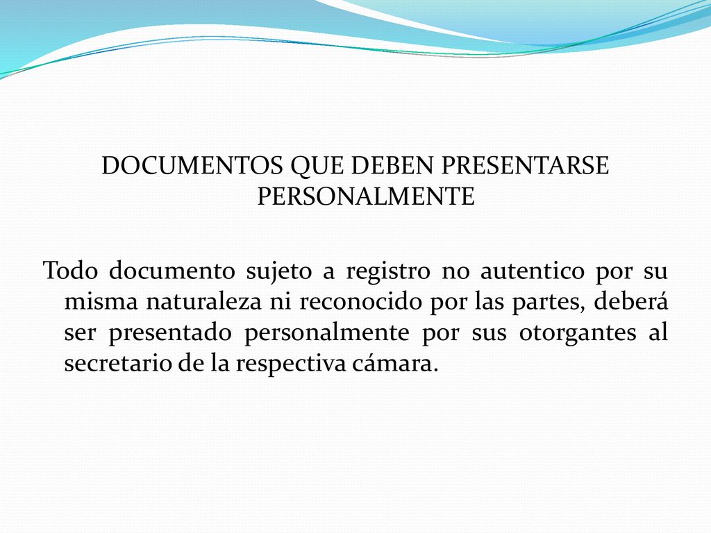 DOCUMENTOS QUE DEBEN PRESENTARSE PERSONALMENTE Todo documento sujeto a registro no autentico por su misma naturaleza ni reconocido por las partes, deberá ser presentado personalmente por sus otorgantes al secretario de la respectiva cámara.