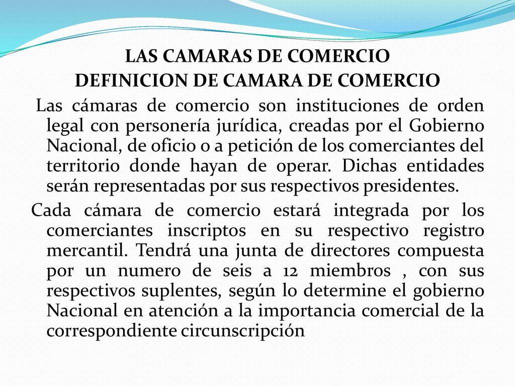 LAS CAMARAS DE COMERCIO DEFINICION DE CAMARA DE COMERCIO Las cámaras de comercio son instituciones de orden legal con personería jurídica, creadas por el Gobierno Nacional, de oficio o a petición de los comerciantes del territorio donde hayan de operar.