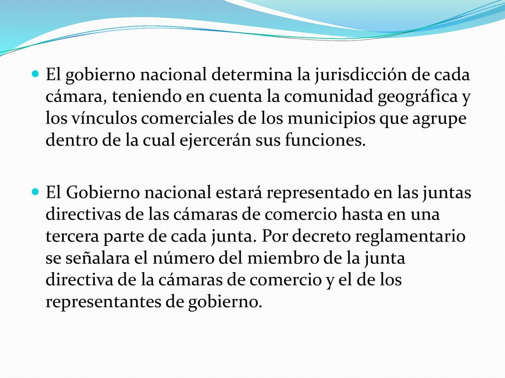 El gobierno nacional determina la jurisdicción de cada cámara, teniendo en cuenta la comunidad geográfica y los vínculos comerciales de los municipios que agrupe dentro de la cual ejercerán sus funciones.