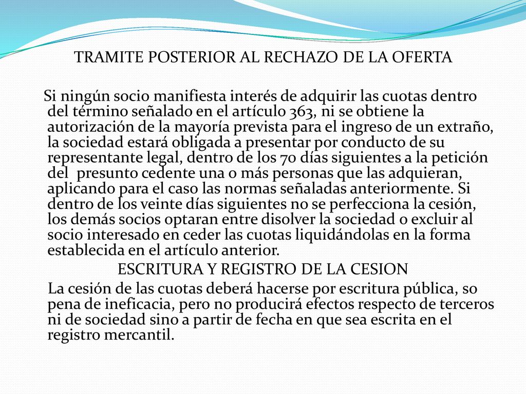 TRAMITE POSTERIOR AL RECHAZO DE LA OFERTA Si ningún socio manifiesta interés de adquirir las cuotas dentro del término señalado en el artículo 363, ni se obtiene la autorización de la mayoría prevista para el ingreso de un extraño, la sociedad estará obligada a presentar por conducto de su representante legal, dentro de los 70 días siguientes a la petición del presunto cedente una o más personas que las adquieran, aplicando para el caso las normas señaladas anteriormente.