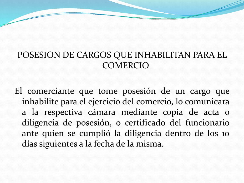POSESION DE CARGOS QUE INHABILITAN PARA EL COMERCIO El comerciante que tome posesión de un cargo que inhabilite para el ejercicio del comercio, lo comunicara a la respectiva cámara mediante copia de acta o diligencia de posesión, o certificado del funcionario ante quien se cumplió la diligencia dentro de los 10 días siguientes a la fecha de la misma.