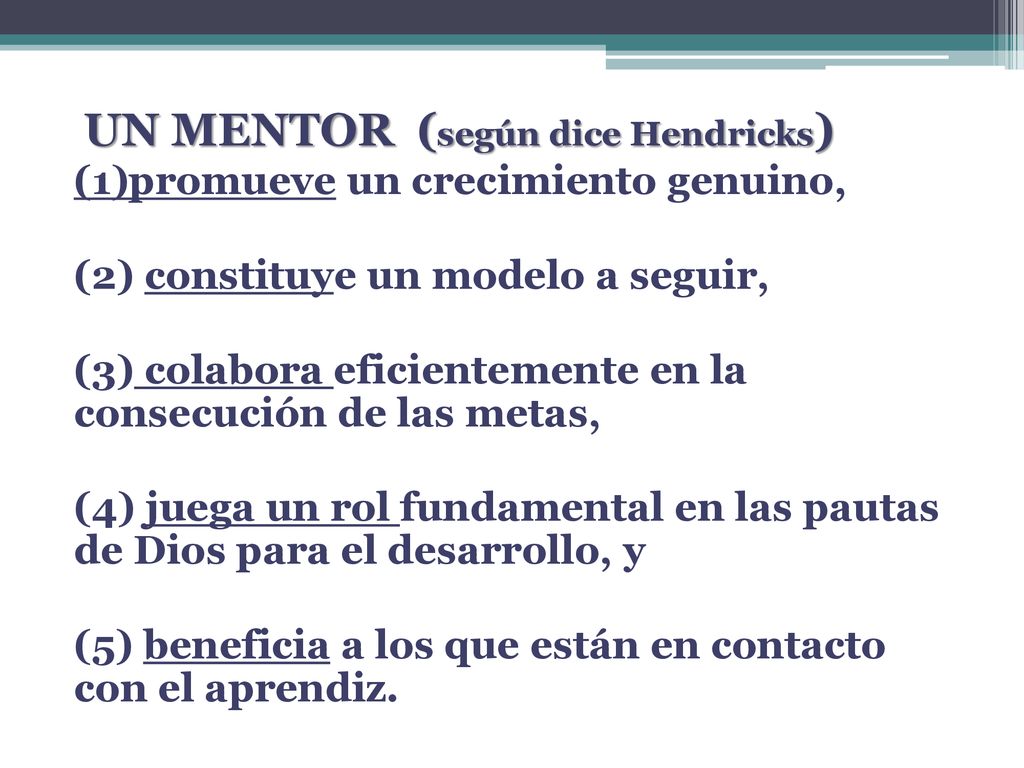 UN MENTOR (según dice Hendricks) (1)promueve un crecimiento genuino, (2) constituye un modelo a seguir, (3) colabora eficientemente en la consecución de las metas, (4) juega un rol fundamental en las pautas de Dios para el desarrollo, y (5) beneficia a los que están en contacto con el aprendiz.
