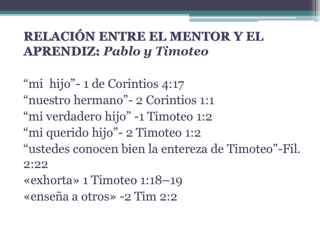 RELACIÓN ENTRE EL MENTOR Y EL APRENDIZ: Pablo y Timoteo mi hijo - 1 de Corintios 4:17 nuestro hermano - 2 Corintios 1:1 mi verdadero hijo -1 Timoteo 1:2 mi querido hijo - 2 Timoteo 1:2 ustedes conocen bien la entereza de Timoteo -Fil.